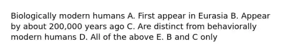 Biologically modern humans A. First appear in Eurasia B. Appear by about 200,000 years ago C. Are distinct from behaviorally modern humans D. All of the above E. B and C only