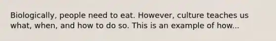 Biologically, people need to eat. However, culture teaches us what, when, and how to do so. This is an example of how...