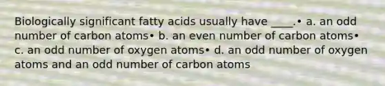 Biologically significant fatty acids usually have ____.• a. an odd number of carbon atoms• b. an even number of carbon atoms• c. an odd number of oxygen atoms• d. an odd number of oxygen atoms and an odd number of carbon atoms