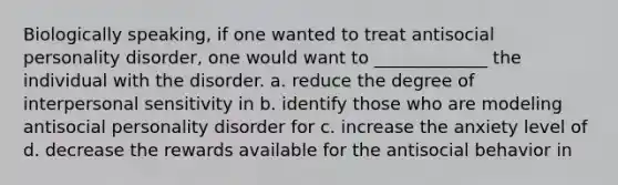 Biologically speaking, if one wanted to treat antisocial personality disorder, one would want to _____________ the individual with the disorder. a. reduce the degree of interpersonal sensitivity in b. identify those who are modeling antisocial personality disorder for c. increase the anxiety level of d. decrease the rewards available for the antisocial behavior in