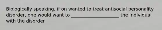 Biologically speaking, if on wanted to treat antisocial personality disorder, one would want to _____________________ the individual with the disorder