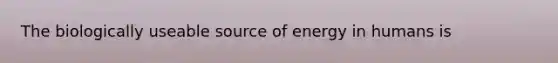 The biologically useable source of energy in humans is