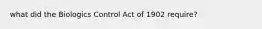 what did the Biologics Control Act of 1902 require?