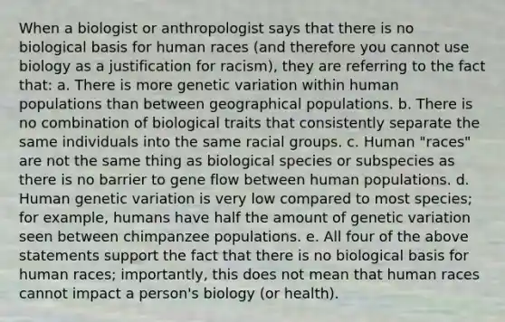 When a biologist or anthropologist says that there is no biological basis for human races (and therefore you cannot use biology as a justification for racism), they are referring to the fact that: a. There is more genetic variation within human populations than between geographical populations. b. There is no combination of biological traits that consistently separate the same individuals into the same racial groups. c. Human "races" are not the same thing as biological species or subspecies as there is no barrier to gene flow between human populations. d. Human genetic variation is very low compared to most species; for example, humans have half the amount of genetic variation seen between chimpanzee populations. e. All four of the above statements support the fact that there is no biological basis for human races; importantly, this does not mean that human races cannot impact a person's biology (or health).