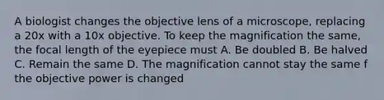 A biologist changes the objective lens of a microscope, replacing a 20x with a 10x objective. To keep the magnification the same, the focal length of the eyepiece must A. Be doubled B. Be halved C. Remain the same D. The magnification cannot stay the same f the objective power is changed