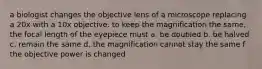 a biologist changes the objective lens of a microscope replacing a 20x with a 10x objective. to keep the magnification the same, the focal length of the eyepiece must a. be doubled b. be halved c. remain the same d. the magnification cannot stay the same f the objective power is changed