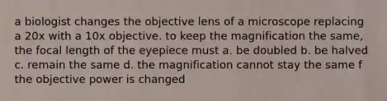 a biologist changes the objective lens of a microscope replacing a 20x with a 10x objective. to keep the magnification the same, the focal length of the eyepiece must a. be doubled b. be halved c. remain the same d. the magnification cannot stay the same f the objective power is changed