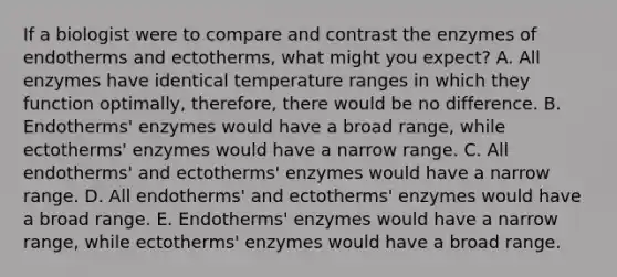 If a biologist were to compare and contrast the enzymes of endotherms and ectotherms, what might you expect? A. All enzymes have identical temperature ranges in which they function optimally, therefore, there would be no difference. B. Endotherms' enzymes would have a broad range, while ectotherms' enzymes would have a narrow range. C. All endotherms' and ectotherms' enzymes would have a narrow range. D. All endotherms' and ectotherms' enzymes would have a broad range. E. Endotherms' enzymes would have a narrow range, while ectotherms' enzymes would have a broad range.