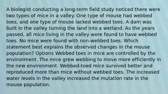 A biologist conducting a long-term field study noticed there were two types of mice in a valley. One type of mouse had webbed toes, and one type of mouse lacked webbed toes. A dam was built in the valley turning the land into a wetland. As the years passed, all mice living in the valley were found to have webbed toes. No mice were found with non-webbed toes. Which statement best explains the observed changes in the mouse population? Options Webbed toes in mice are controlled by the environment. The mice grew webbing to move more efficiently in the new environment. Webbed-toed mice survived better and reproduced more than mice without webbed toes. The increased water levels in the valley increased the mutation rate in the mouse population.