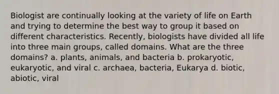 Biologist are continually looking at the variety of life on Earth and trying to determine the best way to group it based on different characteristics. Recently, biologists have divided all life into three main groups, called domains. What are the three domains? a. plants, animals, and bacteria b. prokaryotic, eukaryotic, and viral c. archaea, bacteria, Eukarya d. biotic, abiotic, viral