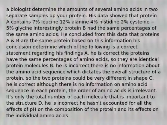 a biologist determine the amounts of several amino acids in two separate samples up your protein. His data showed that protein A contains 7% leucine 12% alanine 4% histidine 2% cysteine + 5% glycine interestingly protein B had the same percentages of the same amino acids. He concluded from this data that proteins A & B are the same protein based on this information his conclusion determine which of the following is a correct statement regarding his findings A. he is correct the proteins have the same percentages of amino acids, so they are identical protein molecules B. he is incorrect there is no information about the amino acid sequence which dictates the overall structure of a protein, so the two proteins could be very different in shape C. he is correct although there is no information on amino acid sequence in each protein, the order of amino acids is irrelevant. It's only the total number of each molecule that is important to the structure D. he is incorrect he hasn't accounted for all the effects of pH on the composition of the protein and its effects on the individual amino acids