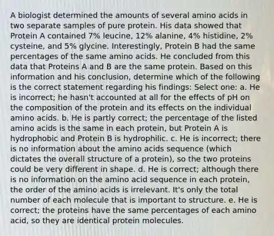 A biologist determined the amounts of several amino acids in two separate samples of pure protein. His data showed that Protein A contained 7% leucine, 12% alanine, 4% histidine, 2% cysteine, and 5% glycine. Interestingly, Protein B had the same percentages of the same amino acids. He concluded from this data that Proteins A and B are the same protein. Based on this information and his conclusion, determine which of the following is the correct statement regarding his findings: Select one: a. He is incorrect; he hasn't accounted at all for the effects of pH on the composition of the protein and its effects on the individual amino acids. b. He is partly correct; the percentage of the listed amino acids is the same in each protein, but Protein A is hydrophobic and Protein B is hydrophilic. c. He is incorrect; there is no information about the amino acids sequence (which dictates the overall structure of a protein), so the two proteins could be very different in shape. d. He is correct; although there is no information on the amino acid sequence in each protein, the order of the amino acids is irrelevant. It's only the total number of each molecule that is important to structure. e. He is correct; the proteins have the same percentages of each amino acid, so they are identical protein molecules.