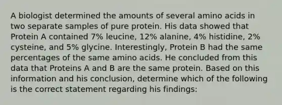 A biologist determined the amounts of several amino acids in two separate samples of pure protein. His data showed that Protein A contained 7% leucine, 12% alanine, 4% histidine, 2% cysteine, and 5% glycine. Interestingly, Protein B had the same percentages of the same amino acids. He concluded from this data that Proteins A and B are the same protein. Based on this information and his conclusion, determine which of the following is the correct statement regarding his findings: