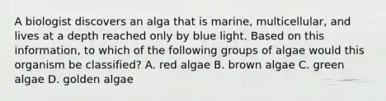 A biologist discovers an alga that is marine, multicellular, and lives at a depth reached only by blue light. Based on this information, to which of the following groups of algae would this organism be classified? A. red algae B. brown algae C. green algae D. golden algae