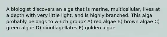 A biologist discovers an alga that is marine, multicellular, lives at a depth with very little light, and is highly branched. This alga probably belongs to which group? A) red algae B) brown algae C) green algae D) dinoflagellates E) golden algae