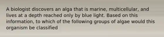 A biologist discovers an alga that is marine, multicellular, and lives at a depth reached only by blue light. Based on this information, to which of the following groups of algae would this organism be classified