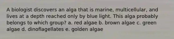 A biologist discovers an alga that is marine, multicellular, and lives at a depth reached only by blue light. This alga probably belongs to which group? a. red algae b. brown algae c. green algae d. dinoflagellates e. golden algae