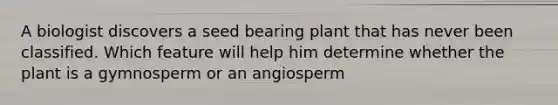 A biologist discovers a seed bearing plant that has never been classified. Which feature will help him determine whether the plant is a gymnosperm or an angiosperm