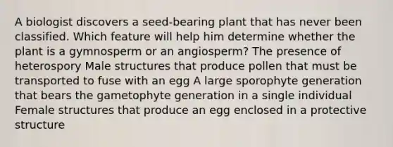 A biologist discovers a seed-bearing plant that has never been classified. Which feature will help him determine whether the plant is a gymnosperm or an angiosperm? The presence of heterospory Male structures that produce pollen that must be transported to fuse with an egg A large sporophyte generation that bears the gametophyte generation in a single individual Female structures that produce an egg enclosed in a protective structure