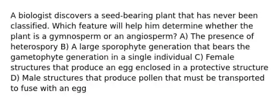 A biologist discovers a seed-bearing plant that has never been classified. Which feature will help him determine whether the plant is a gymnosperm or an angiosperm? A) The presence of heterospory B) A large sporophyte generation that bears the gametophyte generation in a single individual C) Female structures that produce an egg enclosed in a protective structure D) Male structures that produce pollen that must be transported to fuse with an egg