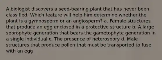 A biologist discovers a seed-bearing plant that has never been classified. Which feature will help him determine whether the plant is a gymnosperm or an angiosperm? a. Female structures that produce an egg enclosed in a protective structure b. A large sporophyte generation that bears the gametophyte generation in a single individual c. The presence of heterospory d. Male structures that produce pollen that must be transported to fuse with an egg