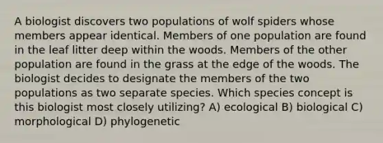 A biologist discovers two populations of wolf spiders whose members appear identical. Members of one population are found in the leaf litter deep within the woods. Members of the other population are found in the grass at the edge of the woods. The biologist decides to designate the members of the two populations as two separate species. Which species concept is this biologist most closely utilizing? A) ecological B) biological C) morphological D) phylogenetic