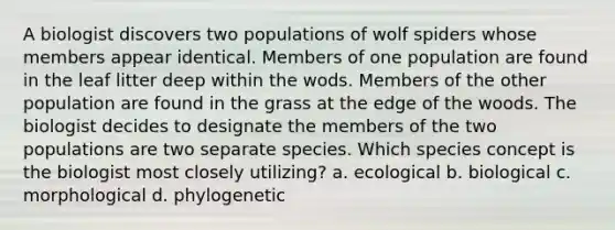 A biologist discovers two populations of wolf spiders whose members appear identical. Members of one population are found in the leaf litter deep within the wods. Members of the other population are found in the grass at the edge of the woods. The biologist decides to designate the members of the two populations are two separate species. Which species concept is the biologist most closely utilizing? a. ecological b. biological c. morphological d. phylogenetic