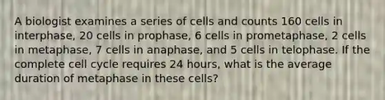 A biologist examines a series of cells and counts 160 cells in interphase, 20 cells in prophase, 6 cells in prometaphase, 2 cells in metaphase, 7 cells in anaphase, and 5 cells in telophase. If the complete cell cycle requires 24 hours, what is the average duration of metaphase in these cells?