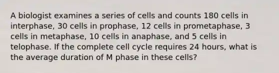 A biologist examines a series of cells and counts 180 cells in interphase, 30 cells in prophase, 12 cells in prometaphase, 3 cells in metaphase, 10 cells in anaphase, and 5 cells in telophase. If the complete cell cycle requires 24 hours, what is the average duration of M phase in these cells?