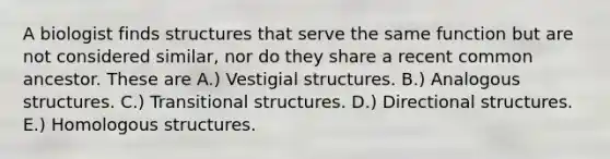 A biologist finds structures that serve the same function but are not considered similar, nor do they share a recent common ancestor. These are A.) Vestigial structures. B.) Analogous structures. C.) Transitional structures. D.) Directional structures. E.) Homologous structures.