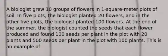 A biologist grew 10 groups of flowers in 1-square-meter plots of soil. In five plots, the biologist planted 20 flowers, and in the other five plots, the biologist planted 100 flowers. At the end of the summer, the biologist counted the seeds that each flower produced and found 100 seeds per plant in the plot with 20 plants and 500 seeds per plant in the plot with 100 plants. This is an example of