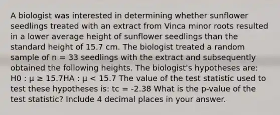 A biologist was interested in determining whether sunflower seedlings treated with an extract from Vinca minor roots resulted in a lower average height of sunflower seedlings than the standard height of 15.7 cm. The biologist treated a random sample of n = 33 seedlings with the extract and subsequently obtained the following heights. The biologist's hypotheses are: H0 : μ ≥ 15.7HA : μ < 15.7 The value of the test statistic used to test these hypotheses is: tc = -2.38 What is the p-value of the test statistic? Include 4 decimal places in your answer.