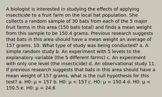 A biologist is interested in studying the effects of applying insecticide to a fruit farm on the local bat population. She collects a random sample of 30 bats from each of the 5 major fruit farms in this area (150 bats total) and finds a mean weight from this sample to be 150.4 grams. Previous research suggests that bats in this area should have a mean weight an average of 157 grams. 10. What type of study was being conducted? a. A simple random study b. An experiment with 5 levels to the explanatory variable (the 5 different farms) c. An experiment with only one level (the insecticide) d. An observational study 11. If previous research suggests that bats in this area should have a mean weight of 157 grams, what is the null hypothesis for this test? a. H0: μ = 157 b. H0: μ < 157 c. H0: μ = 150.4 d. H0: μ < 150.5 e. H0: μ = 24.6