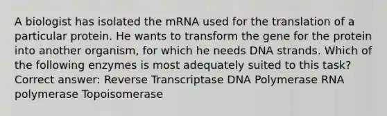 A biologist has isolated the mRNA used for the translation of a particular protein. He wants to transform the gene for the protein into another organism, for which he needs DNA strands. Which of the following enzymes is most adequately suited to this task? Correct answer: Reverse Transcriptase DNA Polymerase RNA polymerase Topoisomerase