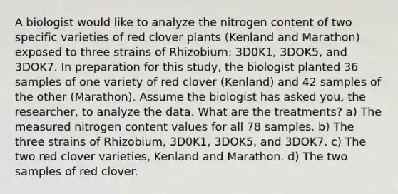 A biologist would like to analyze the nitrogen content of two specific varieties of red clover plants (Kenland and Marathon) exposed to three strains of Rhizobium: 3D0K1, 3DOK5, and 3DOK7. In preparation for this study, the biologist planted 36 samples of one variety of red clover (Kenland) and 42 samples of the other (Marathon). Assume the biologist has asked you, the researcher, to analyze the data. What are the treatments? a) The measured nitrogen content values for all 78 samples. b) The three strains of Rhizobium, 3D0K1, 3DOK5, and 3DOK7. c) The two red clover varieties, Kenland and Marathon. d) The two samples of red clover.