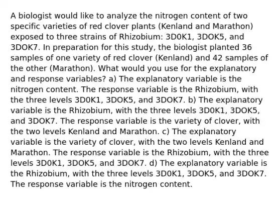 A biologist would like to analyze the nitrogen content of two specific varieties of red clover plants (Kenland and Marathon) exposed to three strains of Rhizobium: 3D0K1, 3DOK5, and 3DOK7. In preparation for this study, the biologist planted 36 samples of one variety of red clover (Kenland) and 42 samples of the other (Marathon). What would you use for the explanatory and response variables? a) The explanatory variable is the nitrogen content. The response variable is the Rhizobium, with the three levels 3D0K1, 3DOK5, and 3DOK7. b) The explanatory variable is the Rhizobium, with the three levels 3D0K1, 3DOK5, and 3DOK7. The response variable is the variety of clover, with the two levels Kenland and Marathon. c) The explanatory variable is the variety of clover, with the two levels Kenland and Marathon. The response variable is the Rhizobium, with the three levels 3D0K1, 3DOK5, and 3DOK7. d) The explanatory variable is the Rhizobium, with the three levels 3D0K1, 3DOK5, and 3DOK7. The response variable is the nitrogen content.