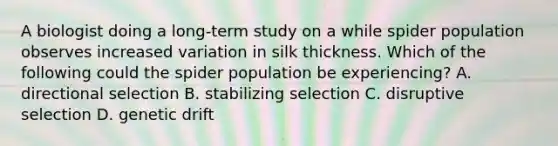 A biologist doing a long-term study on a while spider population observes increased variation in silk thickness. Which of the following could the spider population be experiencing? A. directional selection B. stabilizing selection C. disruptive selection D. genetic drift