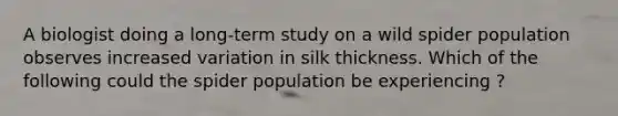 A biologist doing a long-term study on a wild spider population observes increased variation in silk thickness. Which of the following could the spider population be experiencing ?