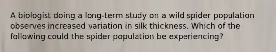 A biologist doing a long-term study on a wild spider population observes increased variation in silk thickness. Which of the following could the spider population be experiencing?