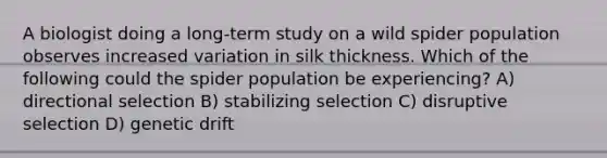 A biologist doing a long-term study on a wild spider population observes increased variation in silk thickness. Which of the following could the spider population be experiencing? A) directional selection B) stabilizing selection C) disruptive selection D) genetic drift