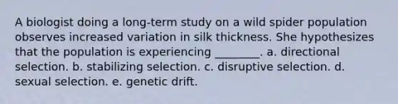 A biologist doing a long-term study on a wild spider population observes increased variation in silk thickness. She hypothesizes that the population is experiencing ________. a. directional selection. b. stabilizing selection. c. disruptive selection. d. sexual selection. e. genetic drift.