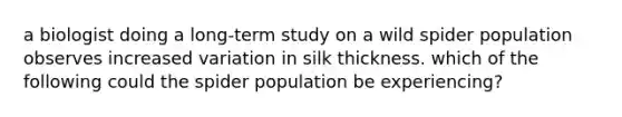 a biologist doing a long-term study on a wild spider population observes increased variation in silk thickness. which of the following could the spider population be experiencing?