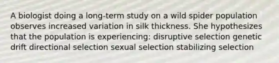 A biologist doing a long-term study on a wild spider population observes increased variation in silk thickness. She hypothesizes that the population is experiencing: disruptive selection genetic drift directional selection sexual selection stabilizing selection