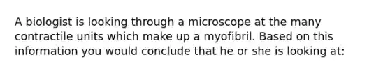 A biologist is looking through a microscope at the many contractile units which make up a myofibril. Based on this information you would conclude that he or she is looking at: