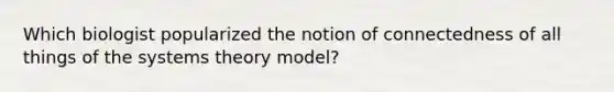 Which biologist popularized the notion of connectedness of all things of the systems theory model?