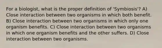 For a biologist, what is the proper definition of 'Symbiosis'? A) Close interaction between two organisms in which both benefit. B) Close interaction between two organisms in which only one organism benefits. C) Close interaction between two organisms in which one organism benefits and the other suffers. D) Close interaction between two organisms.