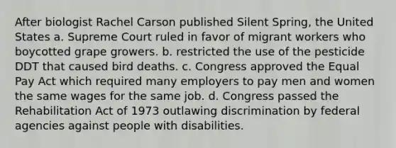 After biologist Rachel Carson published Silent Spring, the United States a. Supreme Court ruled in favor of migrant workers who boycotted grape growers. b. restricted the use of the pesticide DDT that caused bird deaths. c. Congress approved the Equal Pay Act which required many employers to pay men and women the same wages for the same job. d. Congress passed the Rehabilitation Act of 1973 outlawing discrimination by federal agencies against people with disabilities.