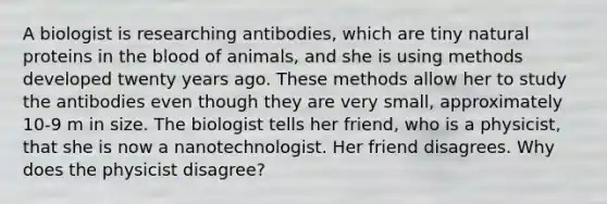 A biologist is researching antibodies, which are tiny natural proteins in the blood of animals, and she is using methods developed twenty years ago. These methods allow her to study the antibodies even though they are very small, approximately 10-9 m in size. The biologist tells her friend, who is a physicist, that she is now a nanotechnologist. Her friend disagrees. Why does the physicist disagree?