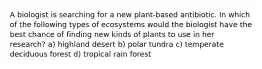 A biologist is searching for a new plant-based antibiotic. In which of the following types of ecosystems would the biologist have the best chance of finding new kinds of plants to use in her research? a) highland desert b) polar tundra c) temperate deciduous forest d) tropical rain forest