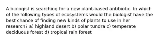 A biologist is searching for a new plant-based antibiotic. In which of the following types of ecosystems would the biologist have the best chance of finding new kinds of plants to use in her research? a) highland desert b) polar tundra c) temperate deciduous forest d) tropical rain forest